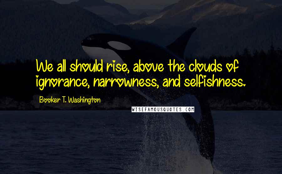 Booker T. Washington Quotes: We all should rise, above the clouds of ignorance, narrowness, and selfishness.