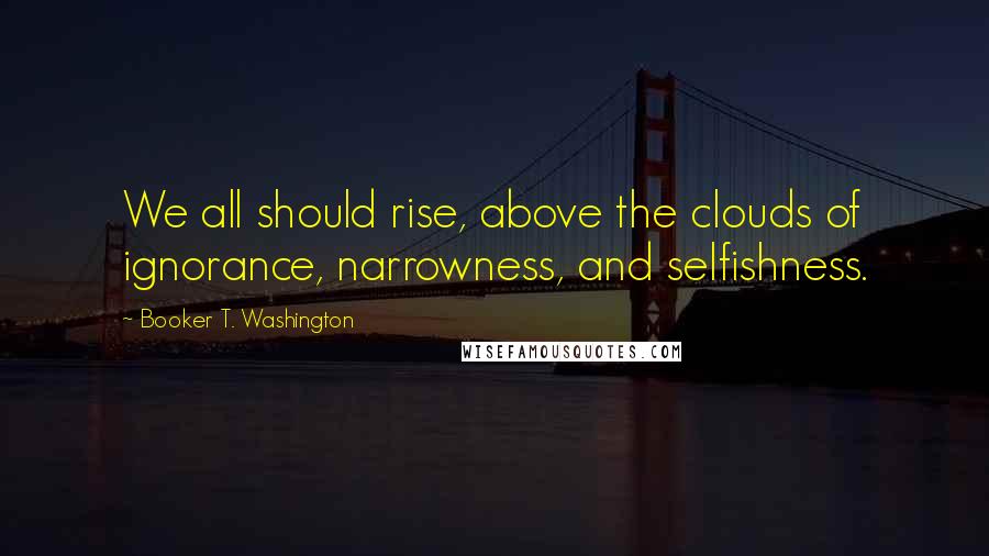 Booker T. Washington Quotes: We all should rise, above the clouds of ignorance, narrowness, and selfishness.