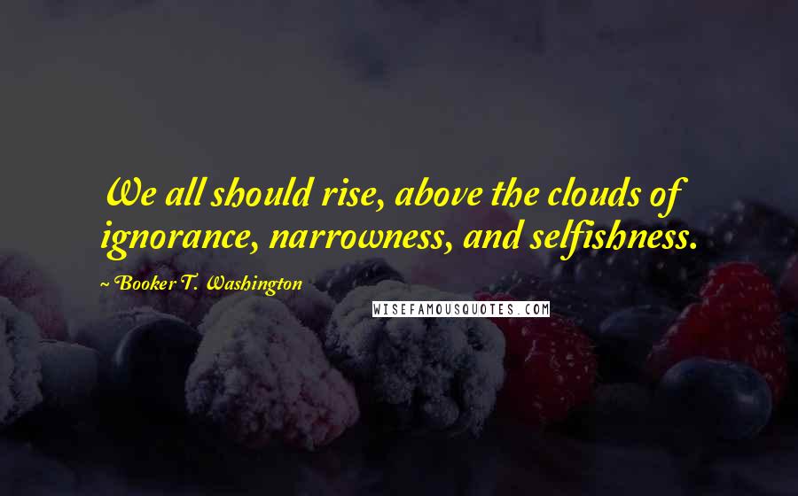 Booker T. Washington Quotes: We all should rise, above the clouds of ignorance, narrowness, and selfishness.