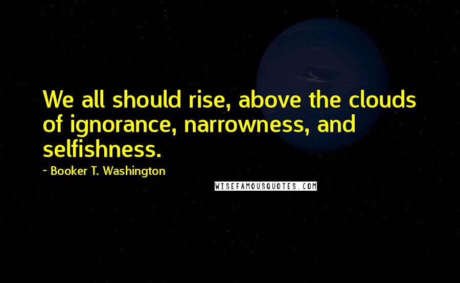 Booker T. Washington Quotes: We all should rise, above the clouds of ignorance, narrowness, and selfishness.