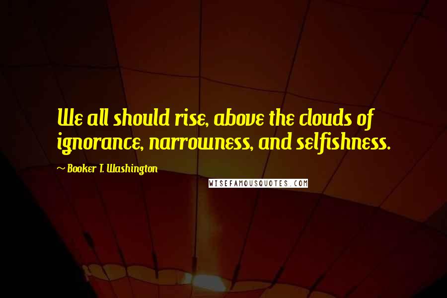 Booker T. Washington Quotes: We all should rise, above the clouds of ignorance, narrowness, and selfishness.