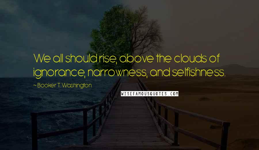 Booker T. Washington Quotes: We all should rise, above the clouds of ignorance, narrowness, and selfishness.