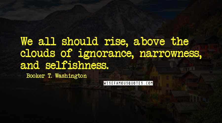 Booker T. Washington Quotes: We all should rise, above the clouds of ignorance, narrowness, and selfishness.