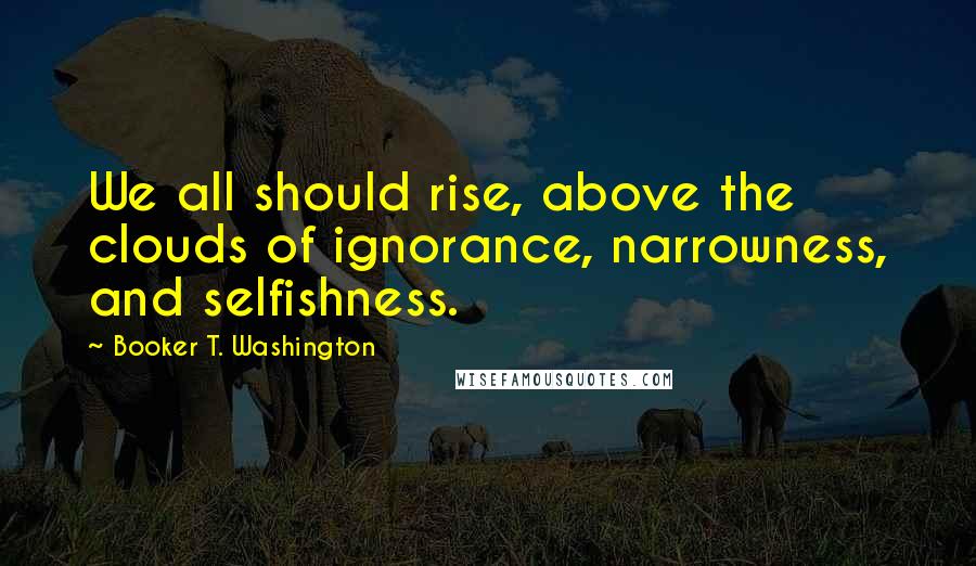 Booker T. Washington Quotes: We all should rise, above the clouds of ignorance, narrowness, and selfishness.