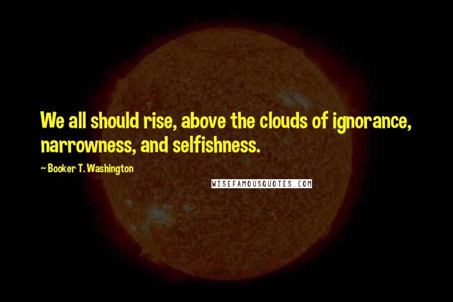 Booker T. Washington Quotes: We all should rise, above the clouds of ignorance, narrowness, and selfishness.