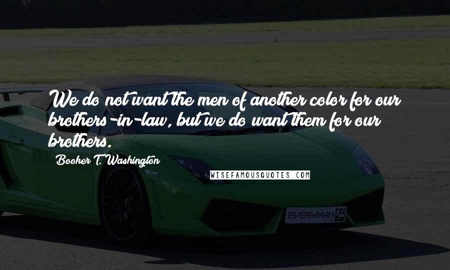 Booker T. Washington Quotes: We do not want the men of another color for our brothers-in-law, but we do want them for our brothers.