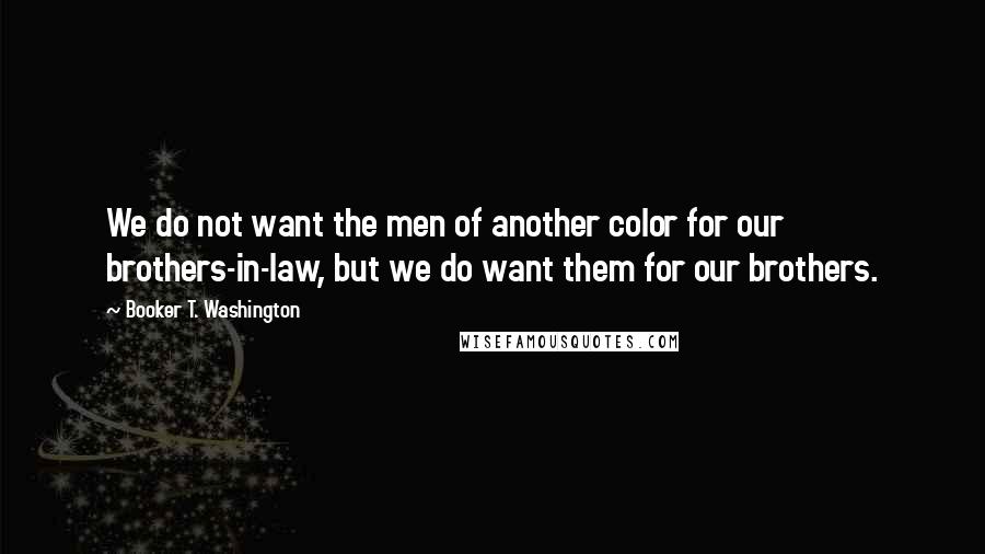 Booker T. Washington Quotes: We do not want the men of another color for our brothers-in-law, but we do want them for our brothers.