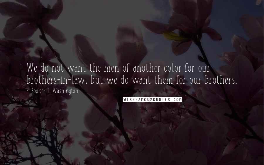 Booker T. Washington Quotes: We do not want the men of another color for our brothers-in-law, but we do want them for our brothers.