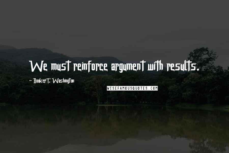 Booker T. Washington Quotes: We must reinforce argument with results.