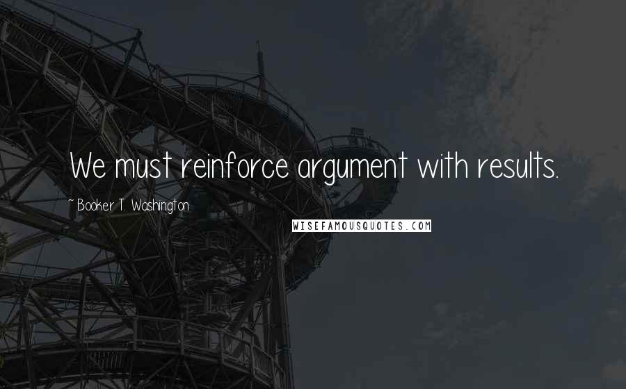 Booker T. Washington Quotes: We must reinforce argument with results.