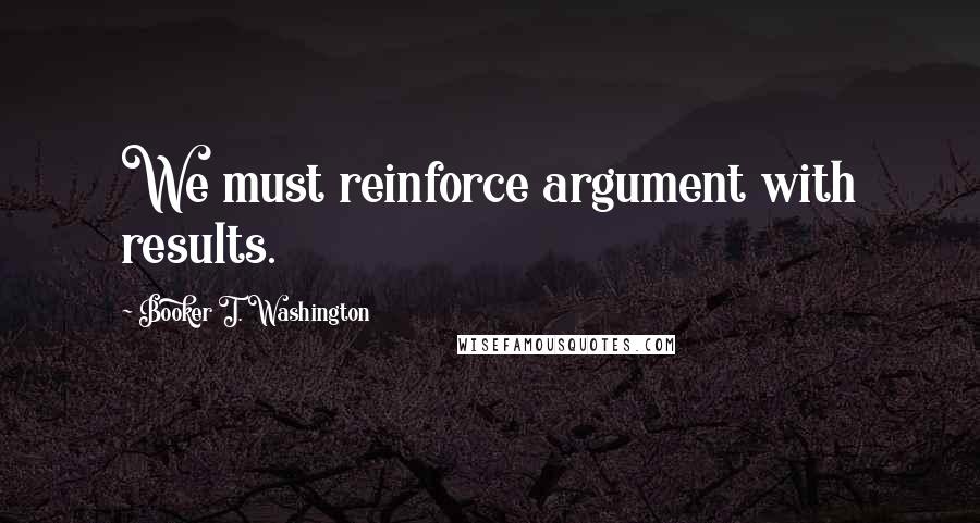 Booker T. Washington Quotes: We must reinforce argument with results.