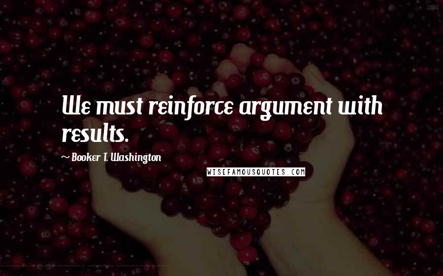 Booker T. Washington Quotes: We must reinforce argument with results.