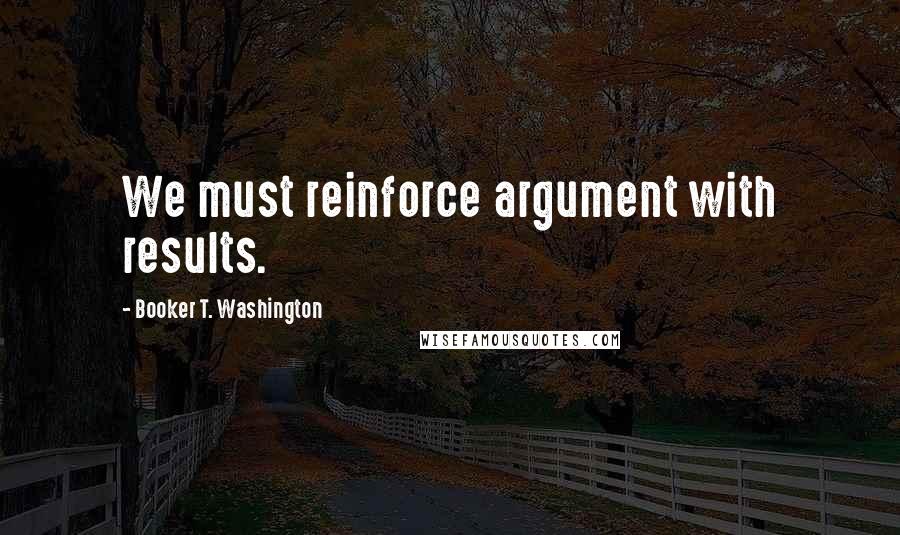 Booker T. Washington Quotes: We must reinforce argument with results.