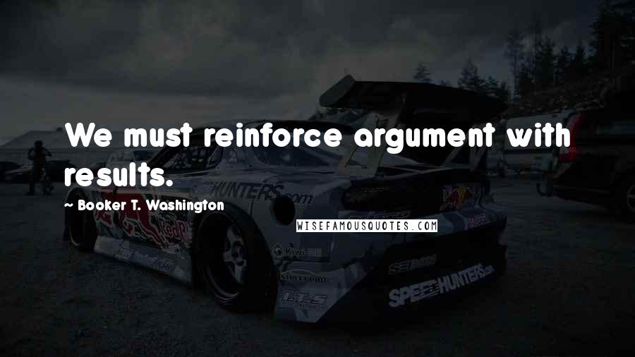 Booker T. Washington Quotes: We must reinforce argument with results.