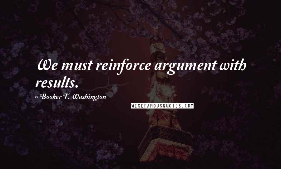 Booker T. Washington Quotes: We must reinforce argument with results.