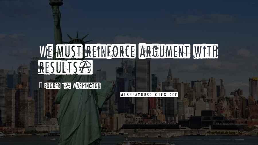 Booker T. Washington Quotes: We must reinforce argument with results.