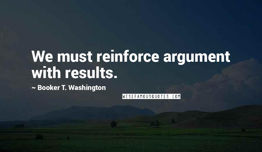 Booker T. Washington Quotes: We must reinforce argument with results.