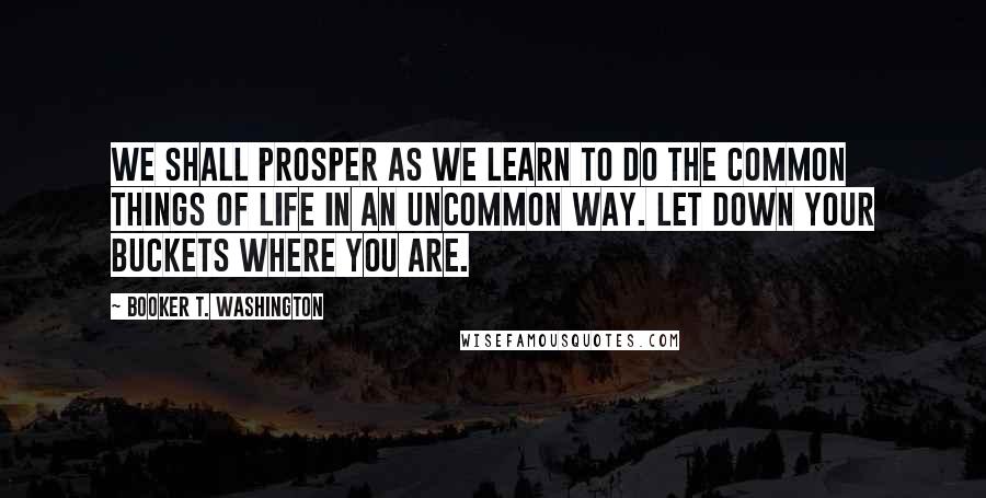 Booker T. Washington Quotes: We shall prosper as we learn to do the common things of life in an uncommon way. Let down your buckets where you are.