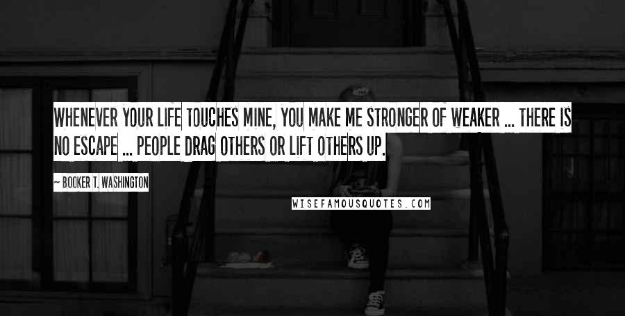 Booker T. Washington Quotes: Whenever your life touches mine, you make me stronger of weaker ... there is no escape ... people drag others or lift others up.