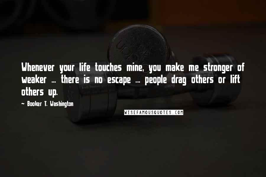 Booker T. Washington Quotes: Whenever your life touches mine, you make me stronger of weaker ... there is no escape ... people drag others or lift others up.