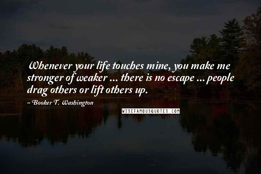 Booker T. Washington Quotes: Whenever your life touches mine, you make me stronger of weaker ... there is no escape ... people drag others or lift others up.