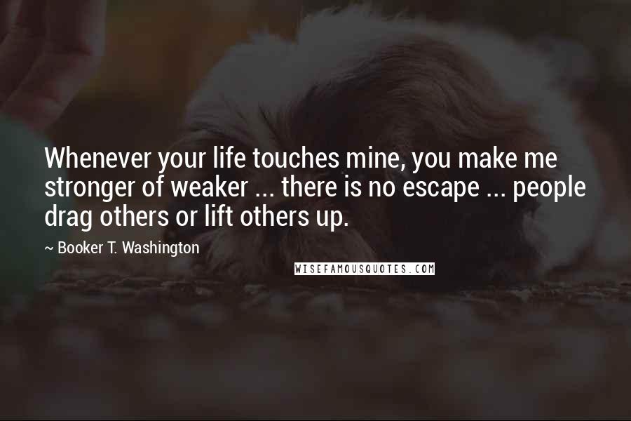 Booker T. Washington Quotes: Whenever your life touches mine, you make me stronger of weaker ... there is no escape ... people drag others or lift others up.