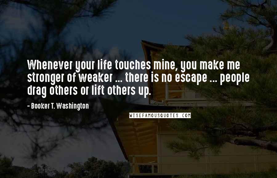 Booker T. Washington Quotes: Whenever your life touches mine, you make me stronger of weaker ... there is no escape ... people drag others or lift others up.