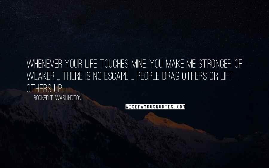 Booker T. Washington Quotes: Whenever your life touches mine, you make me stronger of weaker ... there is no escape ... people drag others or lift others up.