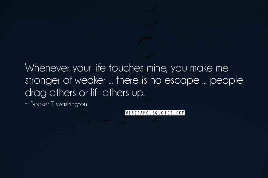 Booker T. Washington Quotes: Whenever your life touches mine, you make me stronger of weaker ... there is no escape ... people drag others or lift others up.