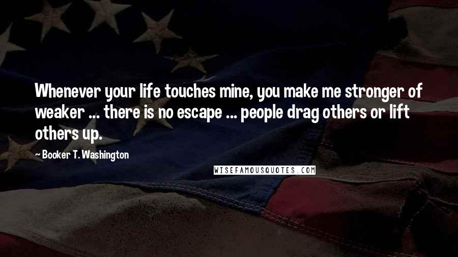 Booker T. Washington Quotes: Whenever your life touches mine, you make me stronger of weaker ... there is no escape ... people drag others or lift others up.