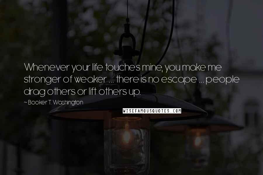 Booker T. Washington Quotes: Whenever your life touches mine, you make me stronger of weaker ... there is no escape ... people drag others or lift others up.