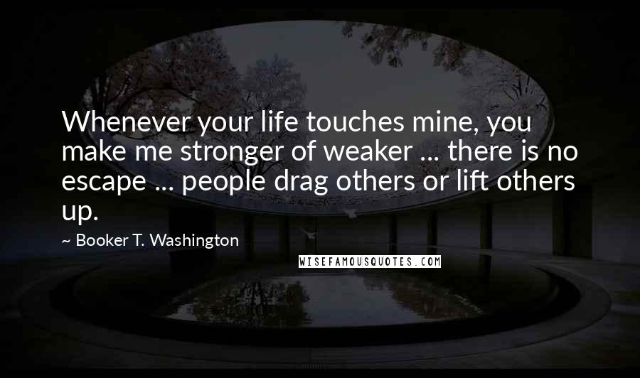 Booker T. Washington Quotes: Whenever your life touches mine, you make me stronger of weaker ... there is no escape ... people drag others or lift others up.