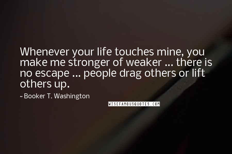 Booker T. Washington Quotes: Whenever your life touches mine, you make me stronger of weaker ... there is no escape ... people drag others or lift others up.