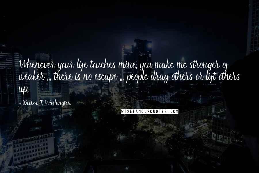 Booker T. Washington Quotes: Whenever your life touches mine, you make me stronger of weaker ... there is no escape ... people drag others or lift others up.