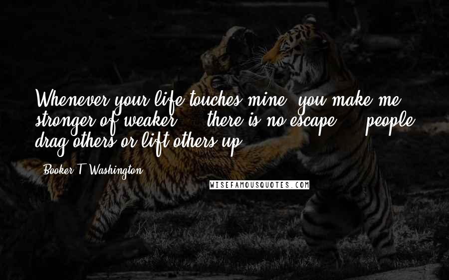 Booker T. Washington Quotes: Whenever your life touches mine, you make me stronger of weaker ... there is no escape ... people drag others or lift others up.