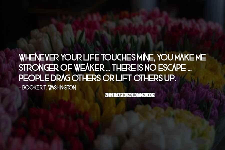 Booker T. Washington Quotes: Whenever your life touches mine, you make me stronger of weaker ... there is no escape ... people drag others or lift others up.