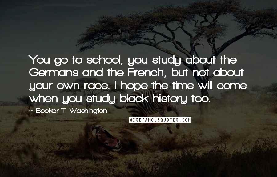 Booker T. Washington Quotes: You go to school, you study about the Germans and the French, but not about your own race. I hope the time will come when you study black history too.