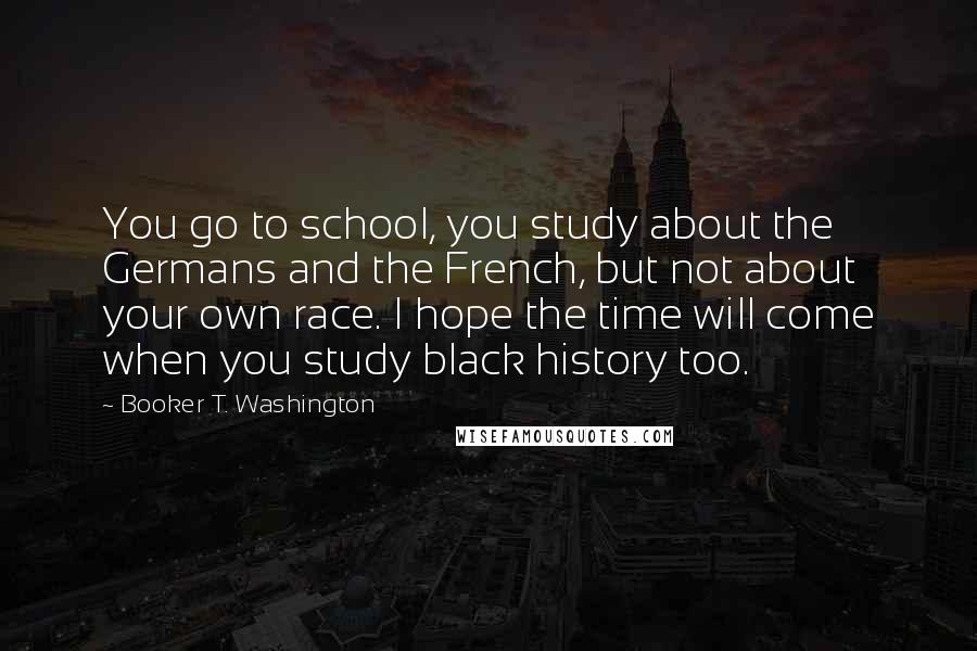 Booker T. Washington Quotes: You go to school, you study about the Germans and the French, but not about your own race. I hope the time will come when you study black history too.