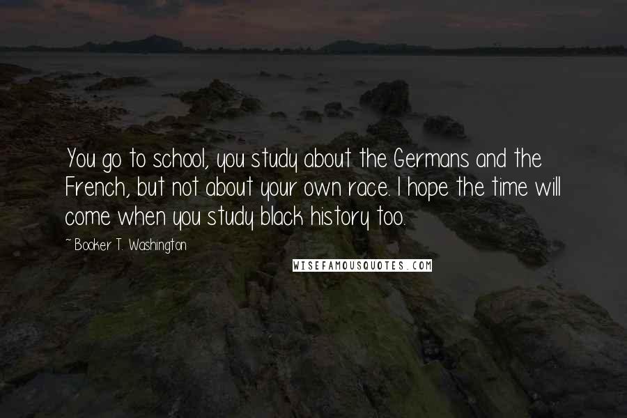 Booker T. Washington Quotes: You go to school, you study about the Germans and the French, but not about your own race. I hope the time will come when you study black history too.