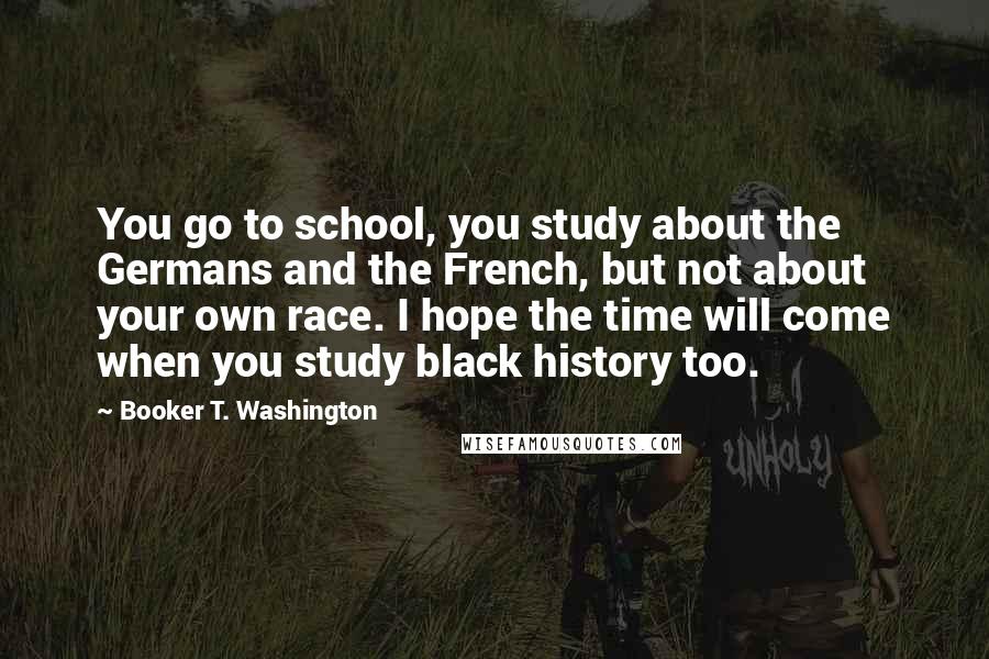 Booker T. Washington Quotes: You go to school, you study about the Germans and the French, but not about your own race. I hope the time will come when you study black history too.