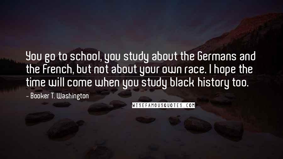 Booker T. Washington Quotes: You go to school, you study about the Germans and the French, but not about your own race. I hope the time will come when you study black history too.