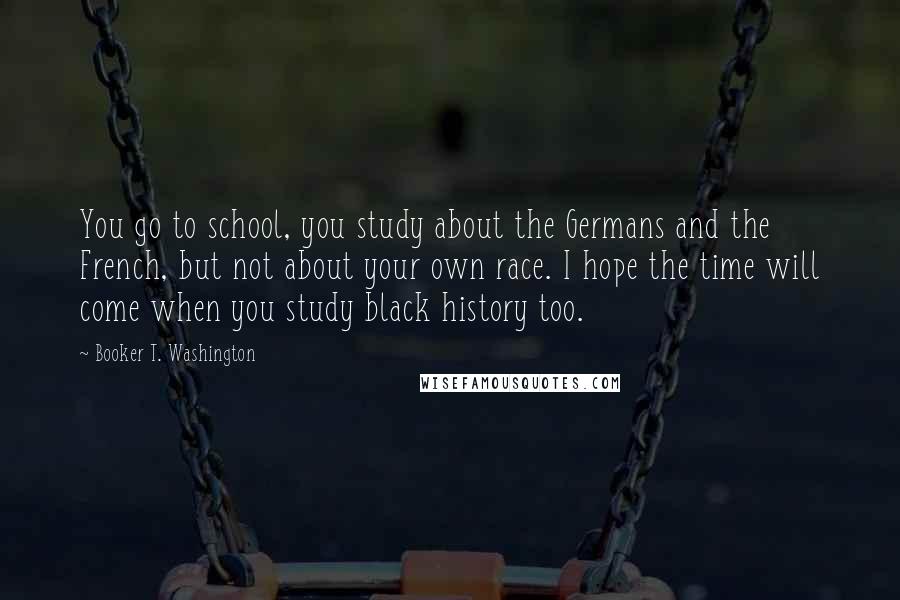 Booker T. Washington Quotes: You go to school, you study about the Germans and the French, but not about your own race. I hope the time will come when you study black history too.