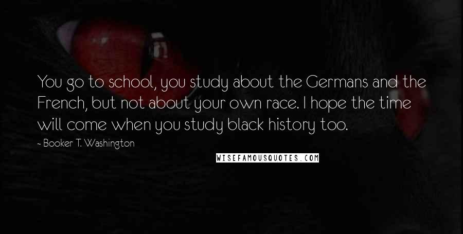 Booker T. Washington Quotes: You go to school, you study about the Germans and the French, but not about your own race. I hope the time will come when you study black history too.