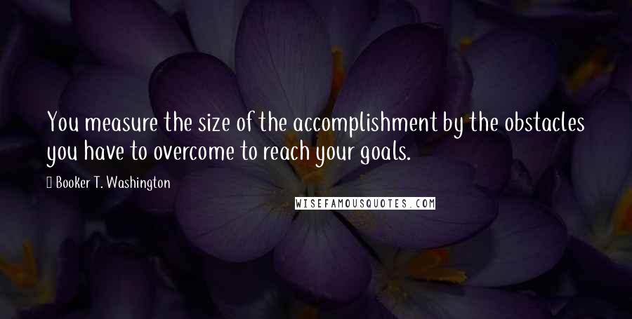 Booker T. Washington Quotes: You measure the size of the accomplishment by the obstacles you have to overcome to reach your goals.