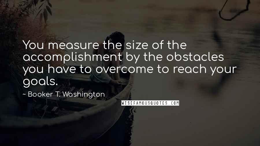 Booker T. Washington Quotes: You measure the size of the accomplishment by the obstacles you have to overcome to reach your goals.