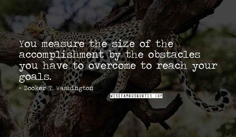 Booker T. Washington Quotes: You measure the size of the accomplishment by the obstacles you have to overcome to reach your goals.
