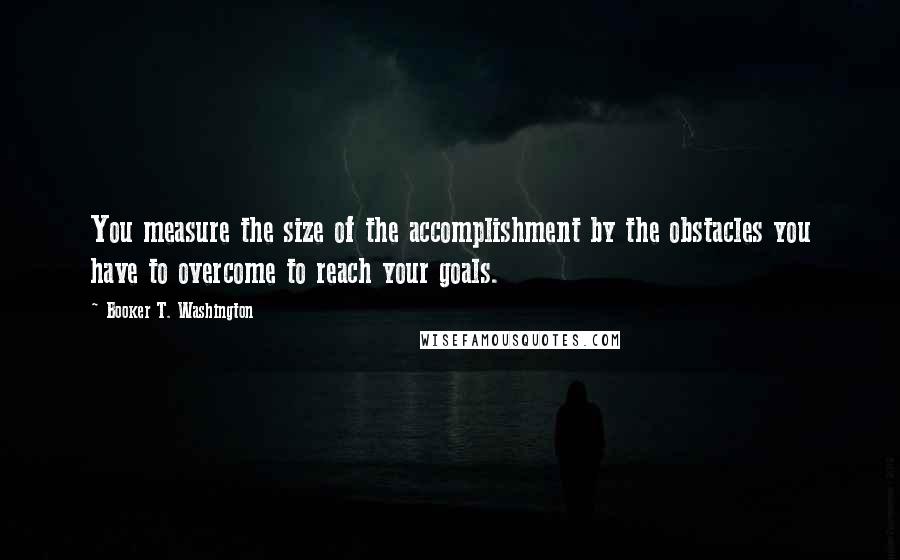 Booker T. Washington Quotes: You measure the size of the accomplishment by the obstacles you have to overcome to reach your goals.