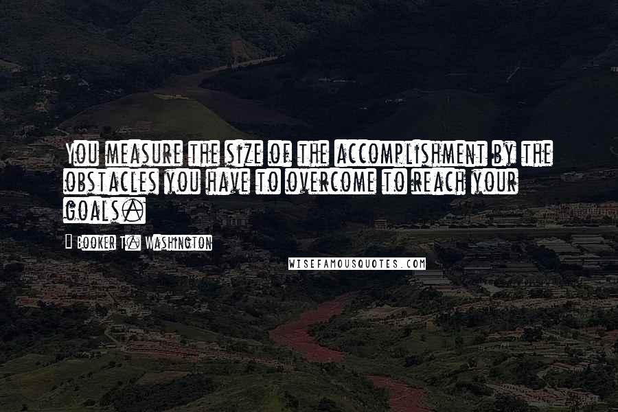 Booker T. Washington Quotes: You measure the size of the accomplishment by the obstacles you have to overcome to reach your goals.