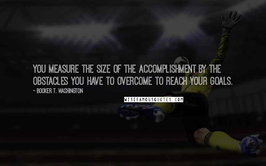 Booker T. Washington Quotes: You measure the size of the accomplishment by the obstacles you have to overcome to reach your goals.