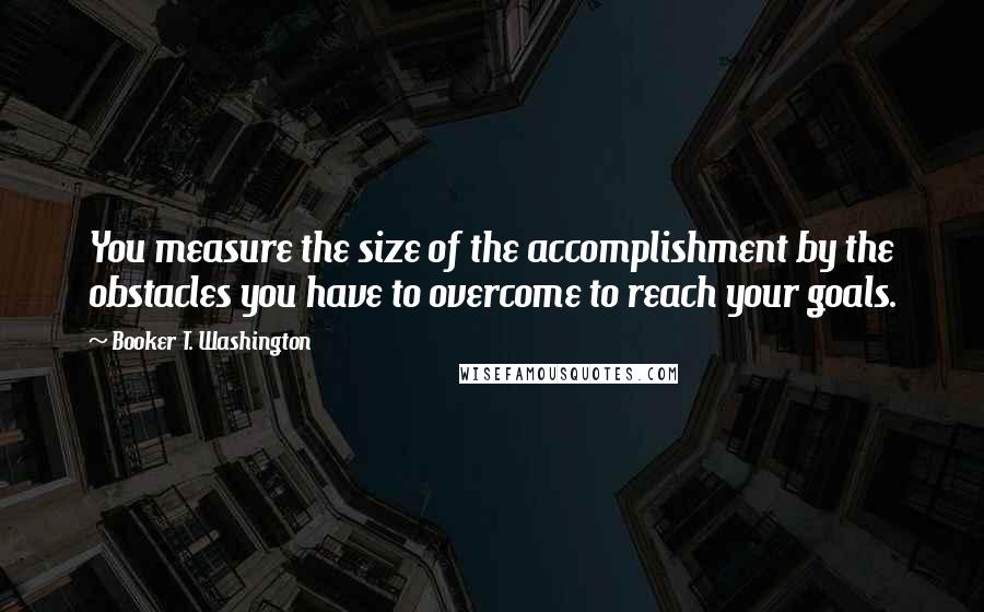 Booker T. Washington Quotes: You measure the size of the accomplishment by the obstacles you have to overcome to reach your goals.